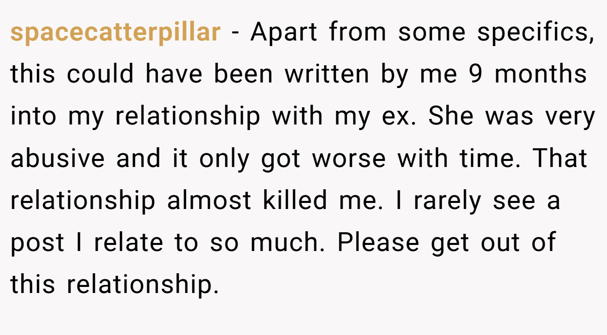 spacecatterpillar − Apart from some specifics, this could have been written by me 9 months into my relationship with my ex. She was very abusive and it only got worse with time. That relationship almost killed me. I rarely see a post I relate to so much. Please get out of this relationship.