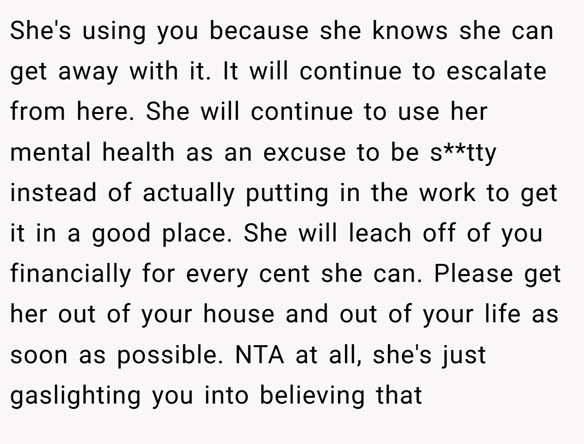 She's using you because she knows she can get away with it. It will continue to escalate from here. She will continue to use her mental health as an excuse to be s**tty instead of actually putting in the work to get it in a good place. She will leach off of you financially for every cent she can. Please get her out of your house and out of your life as soon as possible. NTA at all, she's just gaslighting you into believing that