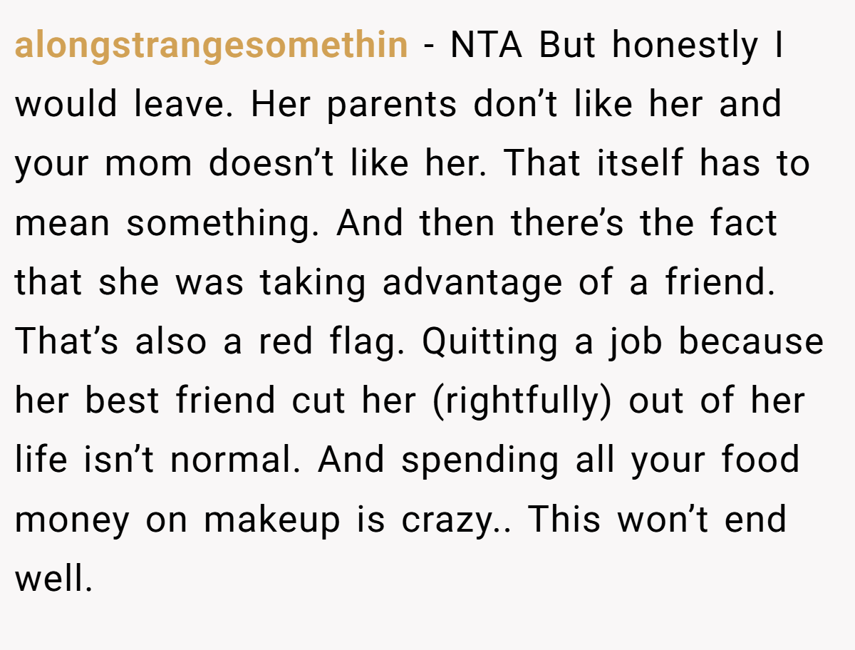 alongstrangesomethin − NTA But honestly I would leave. Her parents don’t like her and your mom doesn’t like her. That itself has to mean something. And then there’s the fact that she was taking advantage of a friend. That’s also a red flag. Quitting a job because her best friend cut her (rightfully) out of her life isn’t normal. And spending all your food money on makeup is crazy.. This won’t end well.