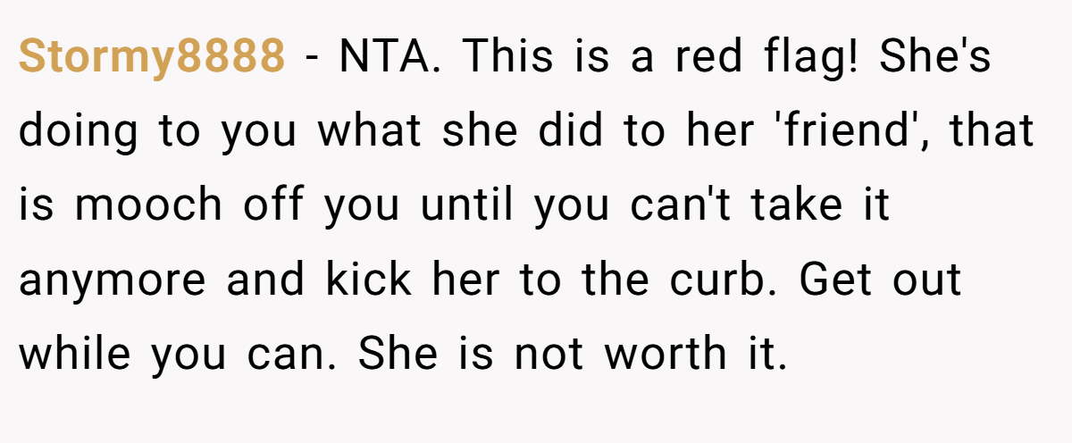 Stormy8888 − NTA. This is a red flag! She's doing to you what she did to her 'friend', that is mooch off you until you can't take it anymore and kick her to the curb. Get out while you can. She is not worth it.