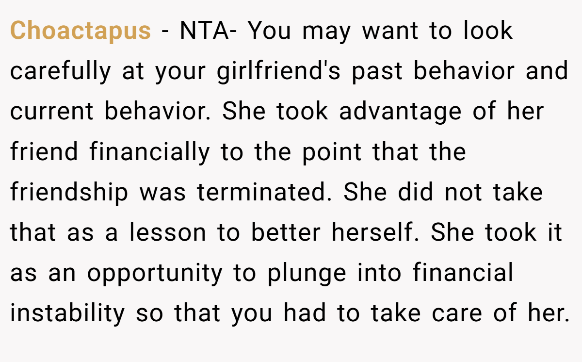 Choactapus − NTA- You may want to look carefully at your girlfriend's past behavior and current behavior. She took advantage of her friend financially to the point that the friendship was terminated. She did not take that as a lesson to better herself. She took it as an opportunity to plunge into financial instability so that you had to take care of her.