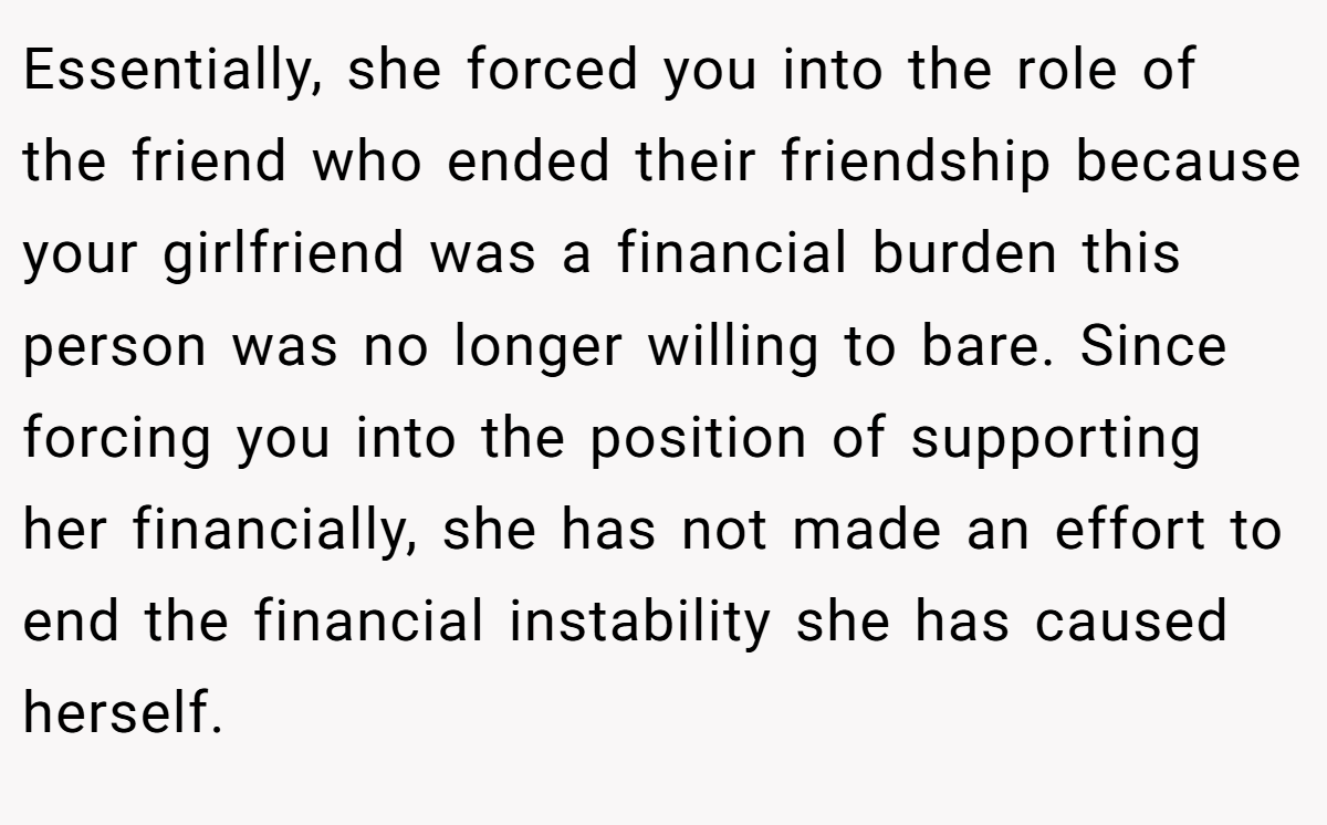 Essentially, she forced you into the role of the friend who ended their friendship because your girlfriend was a financial burden this person was no longer willing to bare. Since forcing you into the position of supporting her financially, she has not made an effort to end the financial instability she has caused herself.