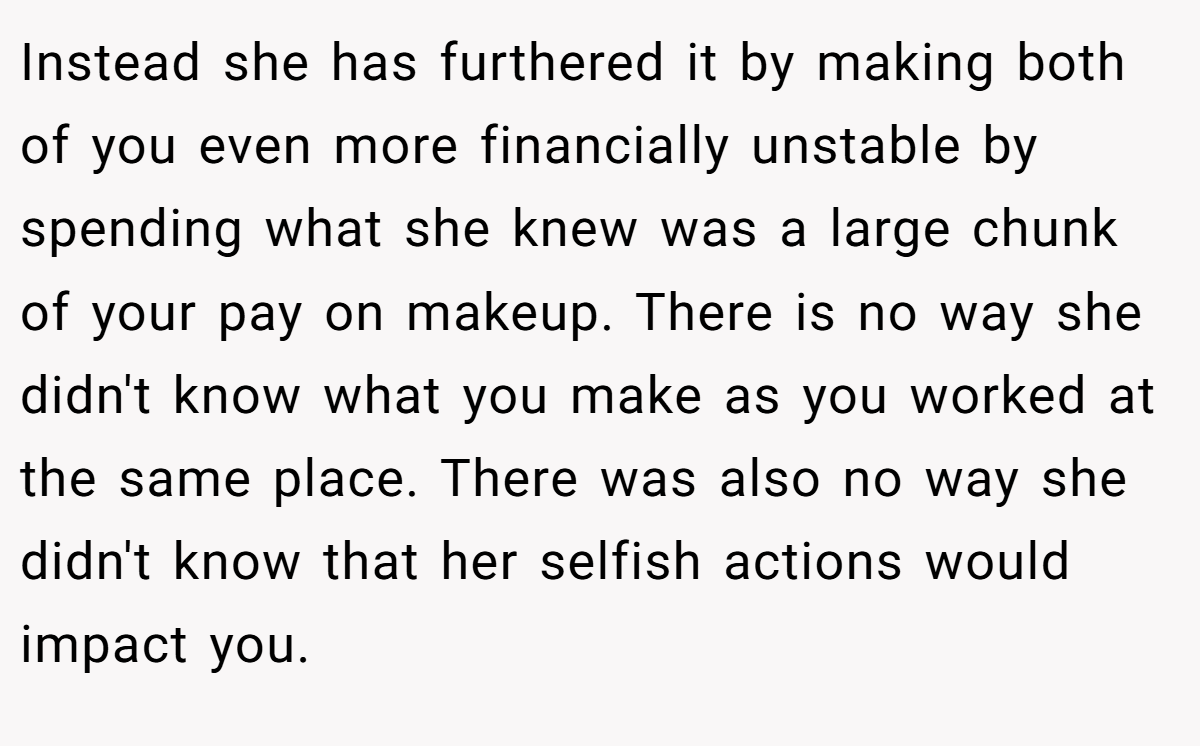 Instead she has furthered it by making both of you even more financially unstable by spending what she knew was a large chunk of your pay on makeup. There is no way she didn't know what you make as you worked at the same place. There was also no way she didn't know that her selfish actions would impact you.