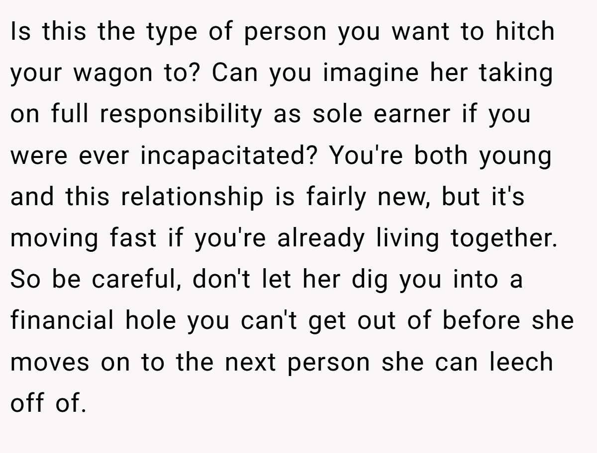 Is this the type of person you want to hitch your wagon to? Can you imagine her taking on full responsibility as sole earner if you were ever incapacitated? You're both young and this relationship is fairly new, but it's moving fast if you're already living together. So be careful, don't let her dig you into a financial hole you can't get out of before she moves on to the next person she can leech off of.