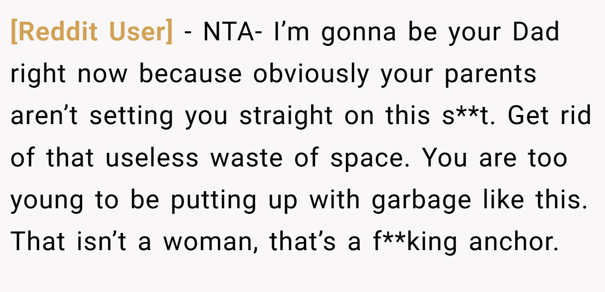 [Reddit User] − NTA- I’m gonna be your Dad right now because obviously your parents aren’t setting you straight on this s**t. Get rid of that useless waste of space. You are too young to be putting up with garbage like this. That isn’t a woman, that’s a f**king anchor.
