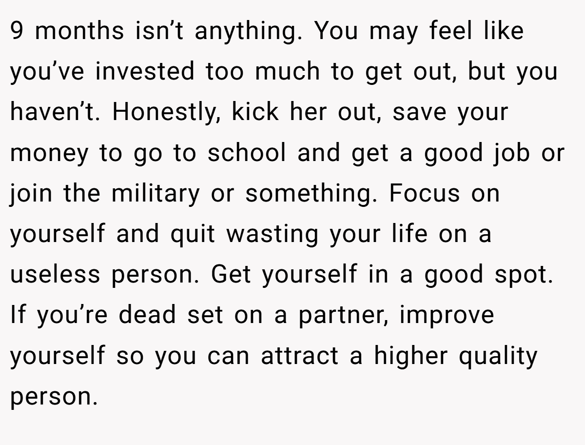 9 months isn’t anything. You may feel like you’ve invested too much to get out, but you haven’t. Honestly, kick her out, save your money to go to school and get a good job or join the military or something. Focus on yourself and quit wasting your life on a useless person. Get yourself in a good spot. If you’re dead set on a partner, improve yourself so you can attract a higher quality person.