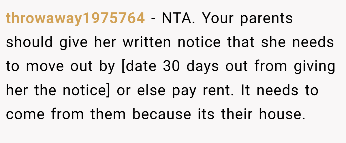 throwaway1975764 − NTA. Your parents should give her written notice that she needs to move out by [date 30 days out from giving her the notice] or else pay rent. It needs to come from them because its their house.