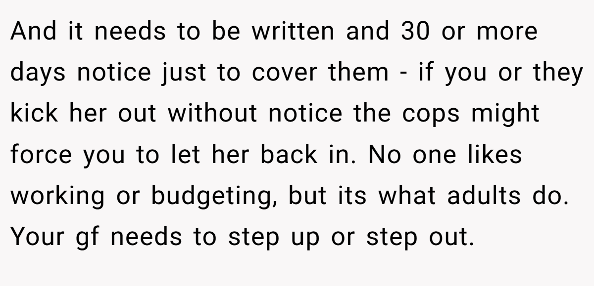 And it needs to be written and 30 or more days notice just to cover them - if you or they kick her out without notice the cops might force you to let her back in. No one likes working or budgeting, but its what adults do. Your gf needs to step up or step out.