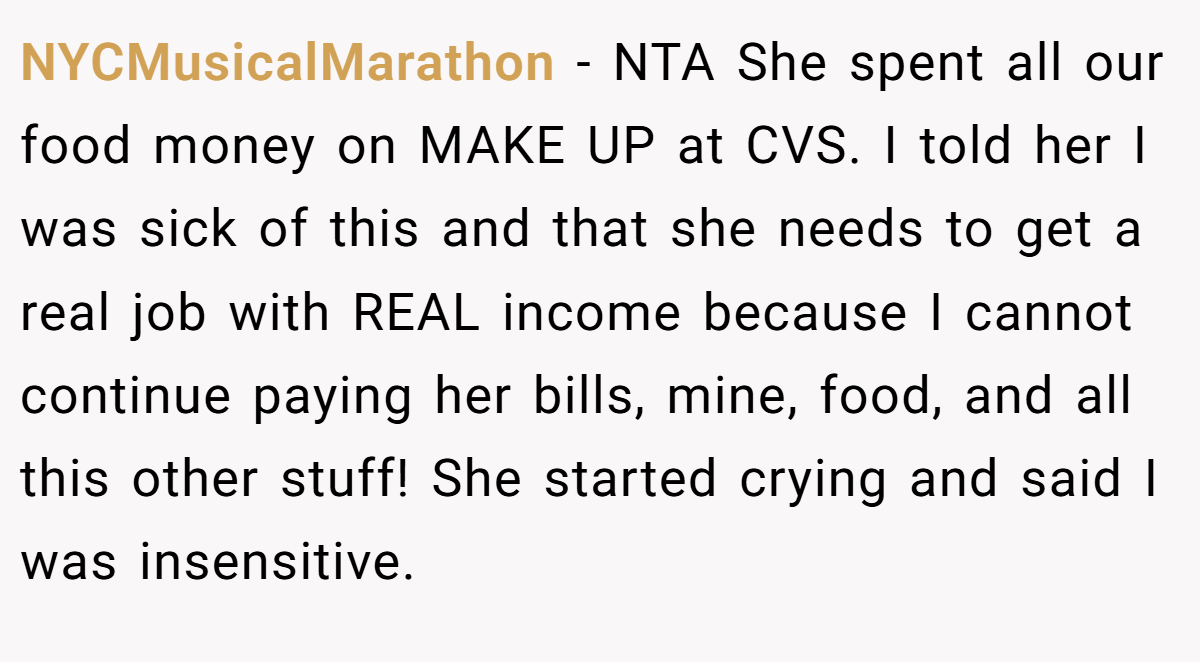 NYCMusicalMarathon − NTA She spent all our food money on MAKE UP at CVS. I told her I was sick of this and that she needs to get a real job with REAL income because I cannot continue paying her bills, mine, food, and all this other stuff! She started crying and said I was insensitive.