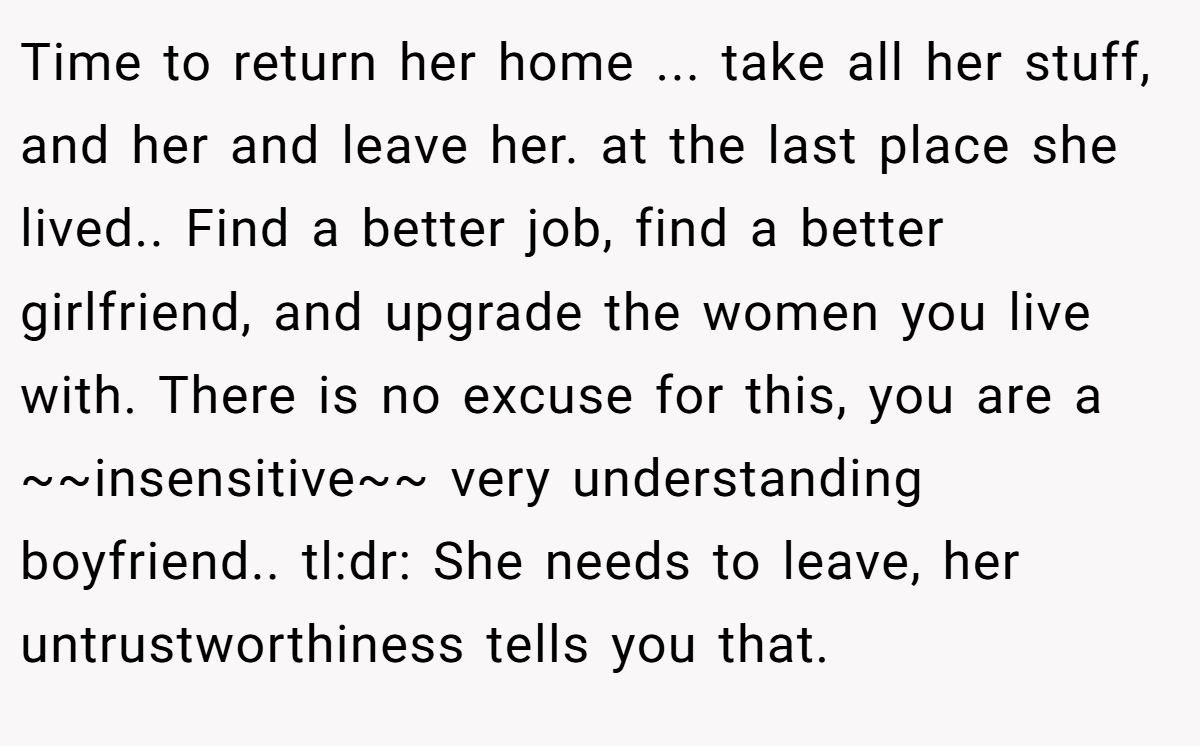 Time to return her home ... take all her stuff, and her and leave her. at the last place she lived.. Find a better job, find a better girlfriend, and upgrade the women you live with. There is no excuse for this, you are a ~~insensitive~~ very understanding boyfriend.. tl:dr: She needs to leave, her untrustworthiness tells you that.