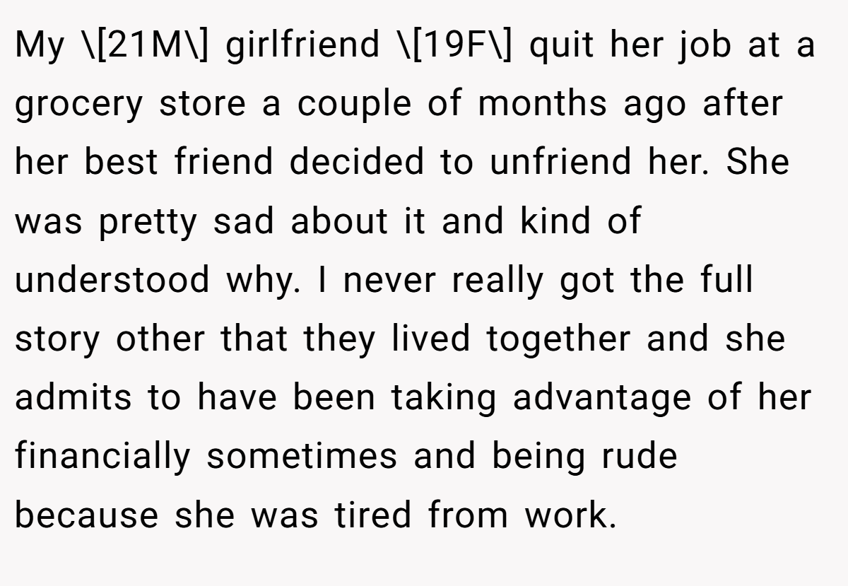 My \[21M\] girlfriend \[19F\] quit her job at a grocery store a couple of months ago after her best friend decided to unfriend her. She was pretty sad about it and kind of understood why. I never really got the full story other that they lived together and she admits to have been taking advantage of her financially sometimes and being rude because she was tired from work.