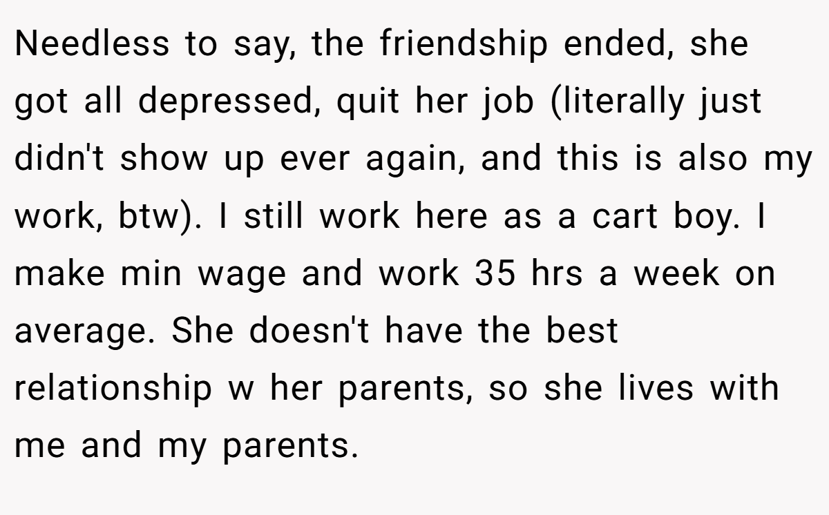 Needless to say, the friendship ended, she got all depressed, quit her job (literally just didn't show up ever again, and this is also my work, btw). I still work here as a cart boy. I make min wage and work 35 hrs a week on average. She doesn't have the best relationship w her parents, so she lives with me and my parents.
