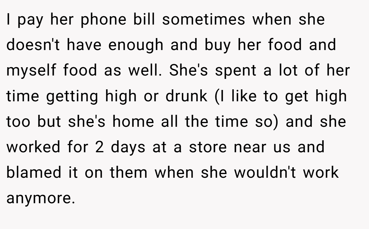 I pay her phone bill sometimes when she doesn't have enough and buy her food and myself food as well. She's spent a lot of her time getting high or drunk (I like to get high too but she's home all the time so) and she worked for 2 days at a store near us and blamed it on them when she wouldn't work anymore.