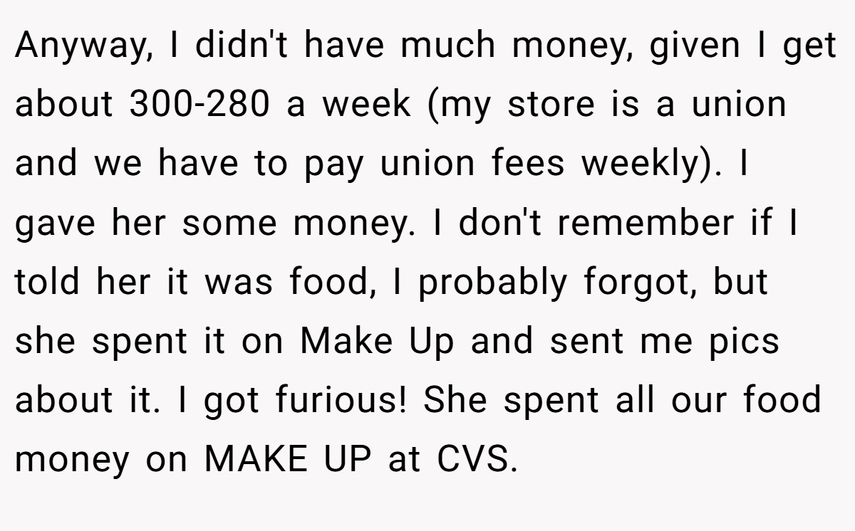 Anyway, I didn't have much money, given I get about 300-280 a week (my store is a union and we have to pay union fees weekly). I gave her some money. I don't remember if I told her it was food, I probably forgot, but she spent it on Make Up and sent me pics about it. I got furious! She spent all our food money on MAKE UP at CVS.