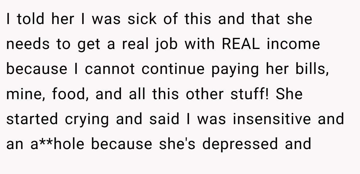 I told her I was sick of this and that she needs to get a real job with REAL income because I cannot continue paying her bills, mine, food, and all this other stuff! She started crying and said I was insensitive and an a**hole because she's depressed and