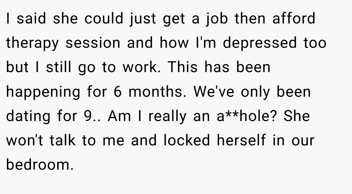 I said she could just get a job then afford therapy session and how I'm depressed too but I still go to work. This has been happening for 6 months. We've only been dating for 9.. Am I really an a**hole? She won't talk to me and locked herself in our bedroom.