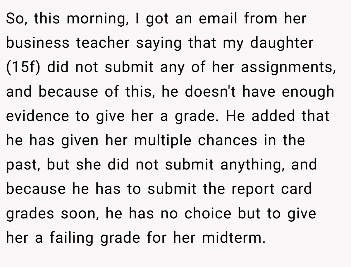 So, this morning, I got an email from her business teacher saying that my daughter (15f) did not submit any of her assignments, and because of this, he doesn't have enough evidence to give her a grade. He added that he has given her multiple chances in the past, but she did not submit anything, and because he has to submit the report card grades soon, he has no choice but to give her a failing grade for her midterm.