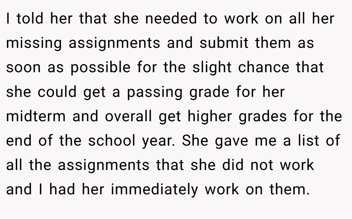 I told her that she needed to work on all her missing assignments and submit them as soon as possible for the slight chance that she could get a passing grade for her midterm and overall get higher grades for the end of the school year. She gave me a list of all the assignments that she did not work and I had her immediately work on them.