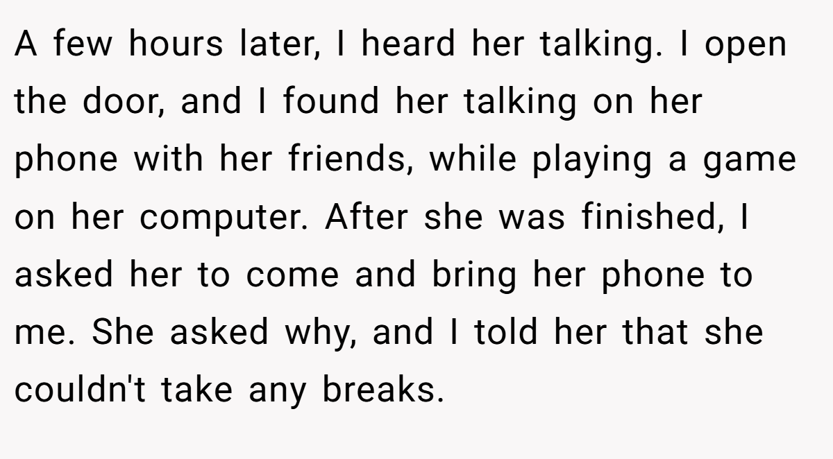 A few hours later, I heard her talking. I open the door, and I found her talking on her phone with her friends, while playing a game on her computer. After she was finished, I asked her to come and bring her phone to me. She asked why, and I told her that she couldn't take any breaks.
