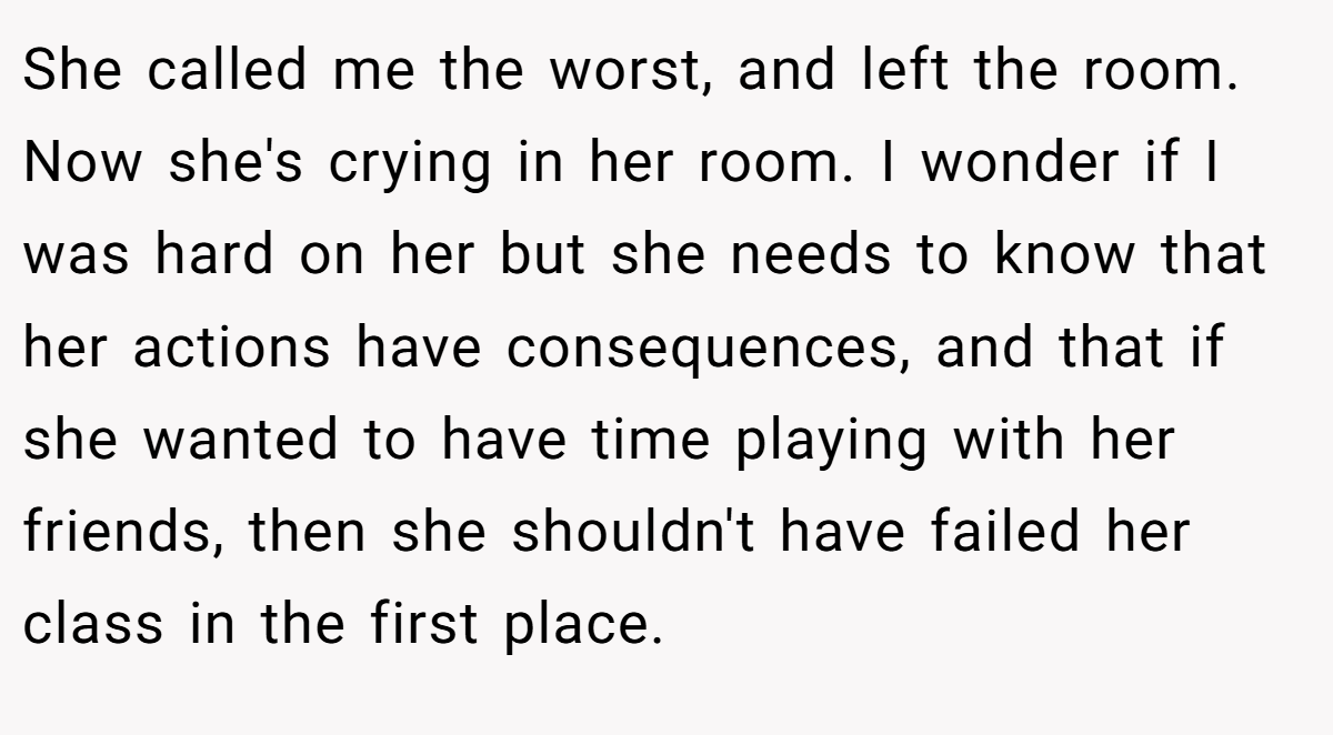 She called me the worst, and left the room. Now she's crying in her room. I wonder if I was hard on her but she needs to know that her actions have consequences, and that if she wanted to have time playing with her friends, then she shouldn't have failed her class in the first place.