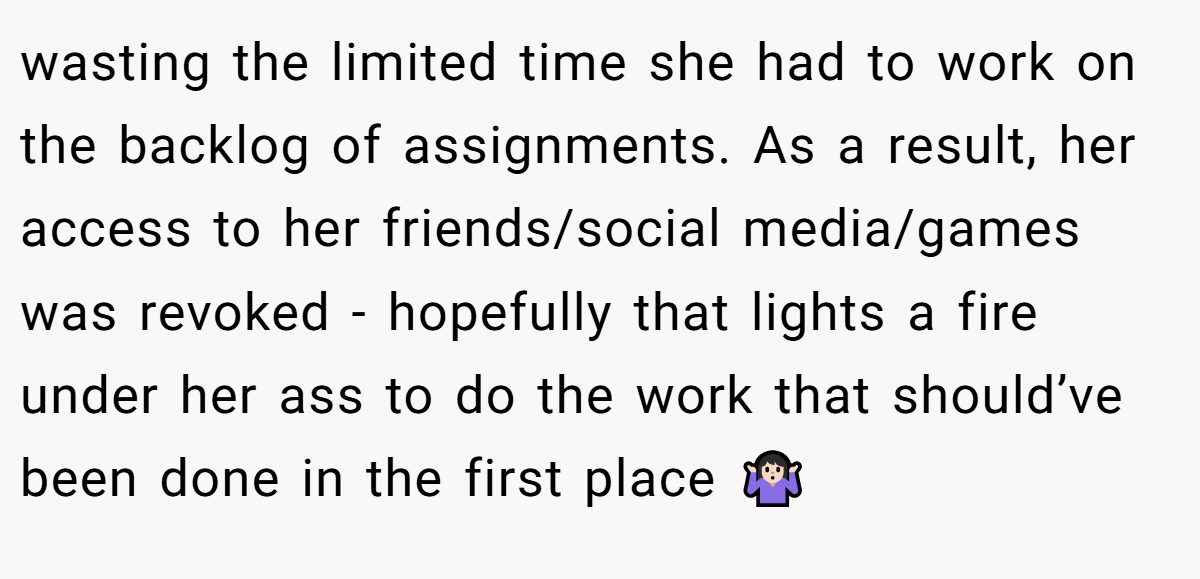 wasting the limited time she had to work on the backlog of assignments. As a result, her access to her friends/social media/games was revoked - hopefully that lights a fire under her ass to do the work that should’ve been done in the first place 🤷🏻‍♀️