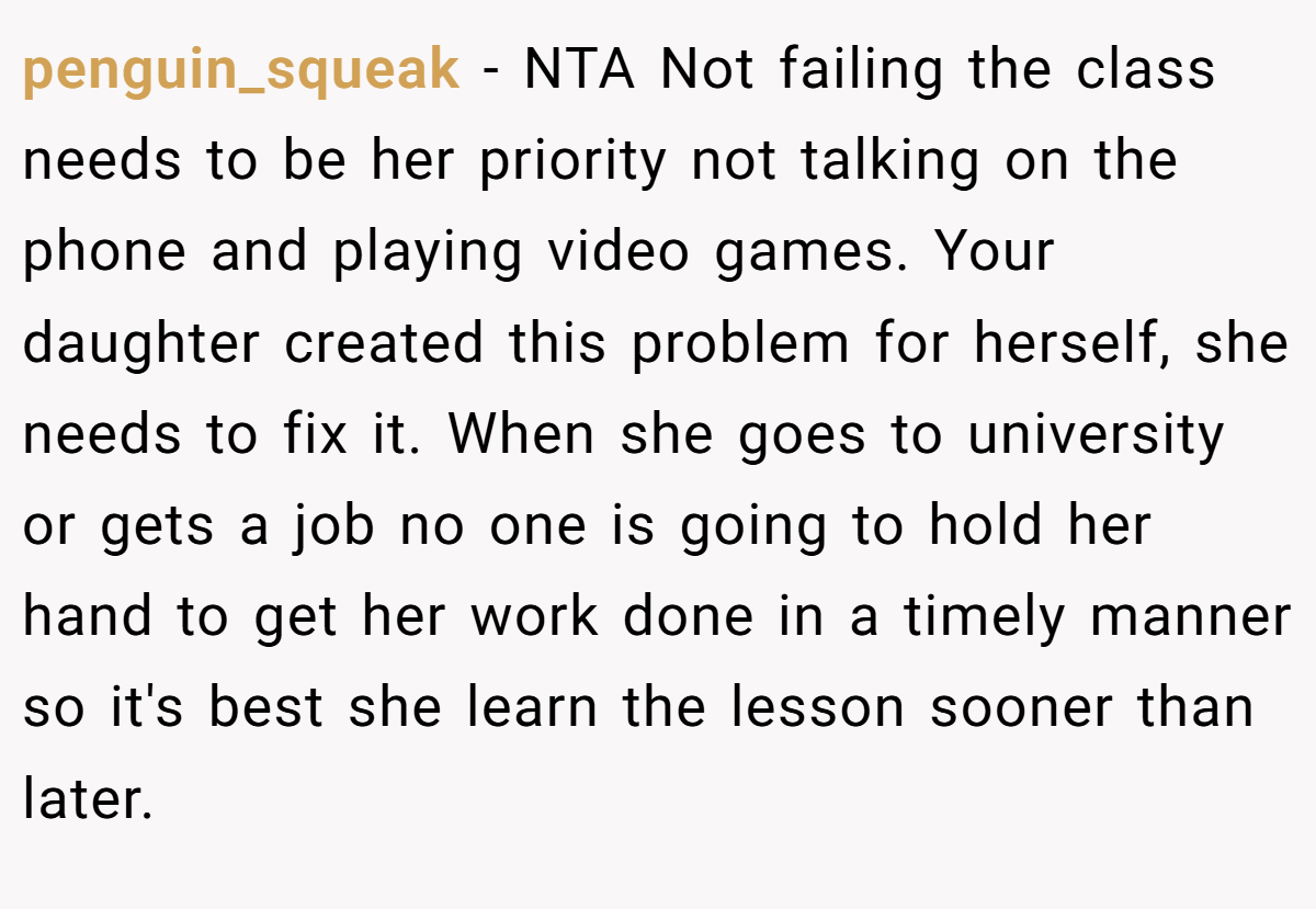 penguin_squeak - NTA Not failing the class needs to be her priority not talking on the phone and playing video games. Your daughter created this problem for herself, she needs to fix it. When she goes to university or gets a job no one is going to hold her hand to get her work done in a timely manner so it's best she learn the lesson sooner than later.