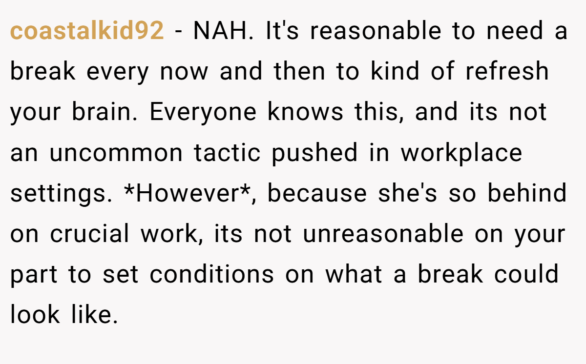 coastalkid92 - NAH. It's reasonable to need a break every now and then to kind of refresh your brain. Everyone knows this, and its not an uncommon tactic pushed in workplace settings. *However*, because she's so behind on crucial work, its not unreasonable on your part to set conditions on what a break could look like.