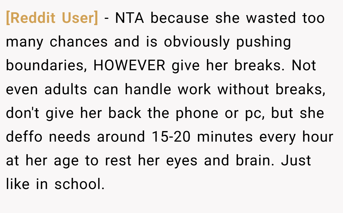 [Reddit User] - NTA because she wasted too many chances and is obviously pushing boundaries, HOWEVER give her breaks. Not even adults can handle work without breaks, don't give her back the phone or pc, but she deffo needs around 15-20 minutes every hour at her age to rest her eyes and brain. Just like in school.