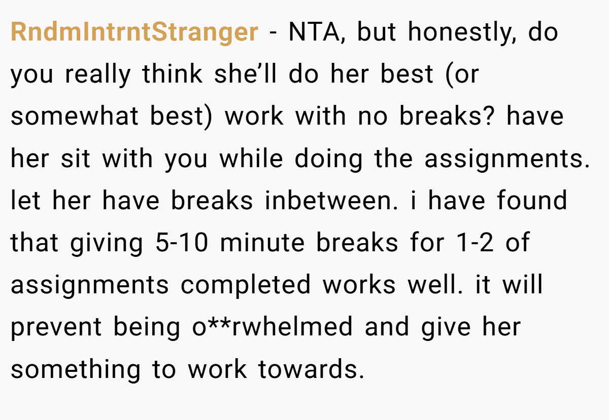 RndmIntrntStranger - NTA, but honestly, do you really think she’ll do her best (or somewhat best) work with no breaks? have her sit with you while doing the assignments. let her have breaks inbetween. i have found that giving 5-10 minute breaks for 1-2 of assignments completed works well. it will prevent being o**rwhelmed and give her something to work towards.