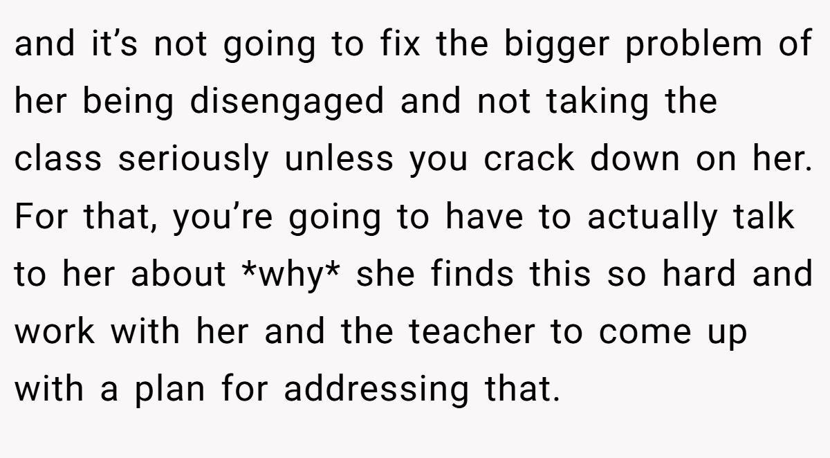 and it’s not going to fix the bigger problem of her being disengaged and not taking the class seriously unless you crack down on her. For that, you’re going to have to actually talk to her about *why* she finds this so hard and work with her and the teacher to come up with a plan for addressing that.