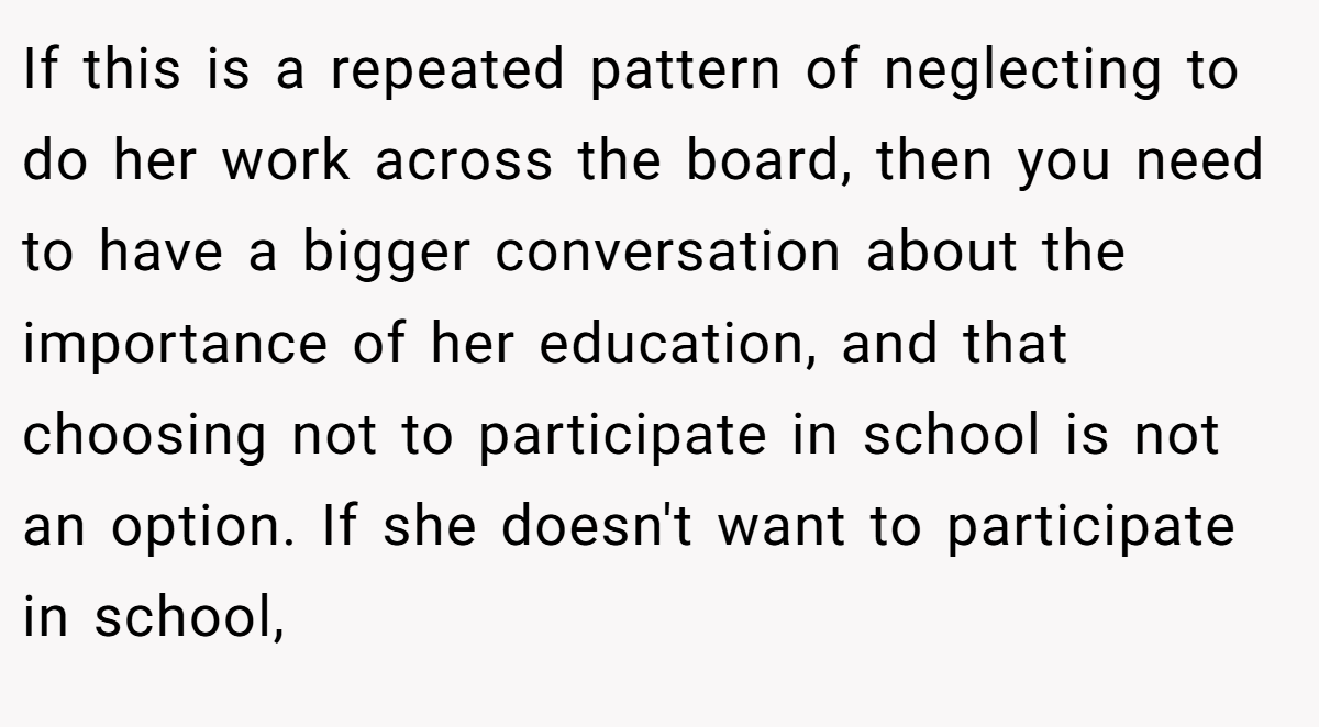 If this is a repeated pattern of neglecting to do her work across the board, then you need to have a bigger conversation about the importance of her education, and that choosing not to participate in school is not an option. If she doesn't want to participate in school,