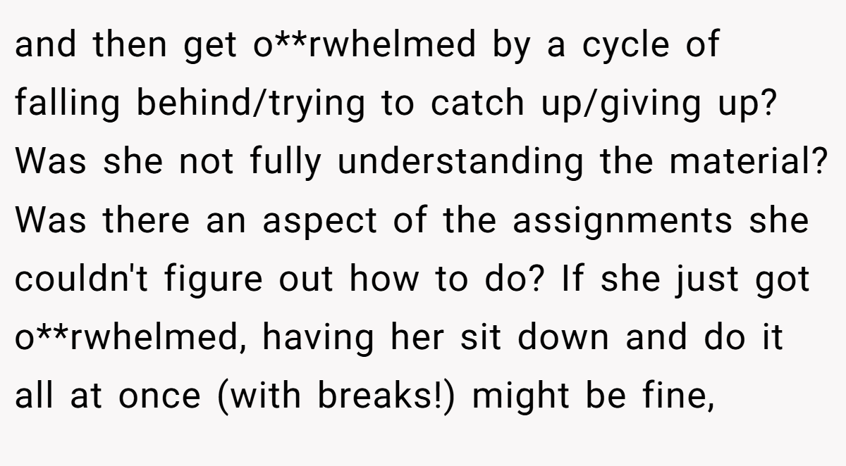 and then get o**rwhelmed by a cycle of falling behind/trying to catch up/giving up? Was she not fully understanding the material? Was there an aspect of the assignments she couldn't figure out how to do? If she just got o**rwhelmed, having her sit down and do it all at once (with breaks!) might be fine,