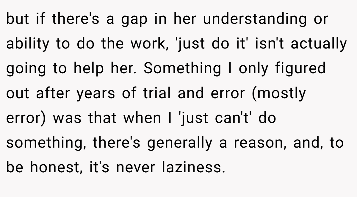but if there's a gap in her understanding or ability to do the work, 'just do it' isn't actually going to help her. Something I only figured out after years of trial and error (mostly error) was that when I 'just can't' do something, there's generally a reason, and, to be honest, it's never laziness.