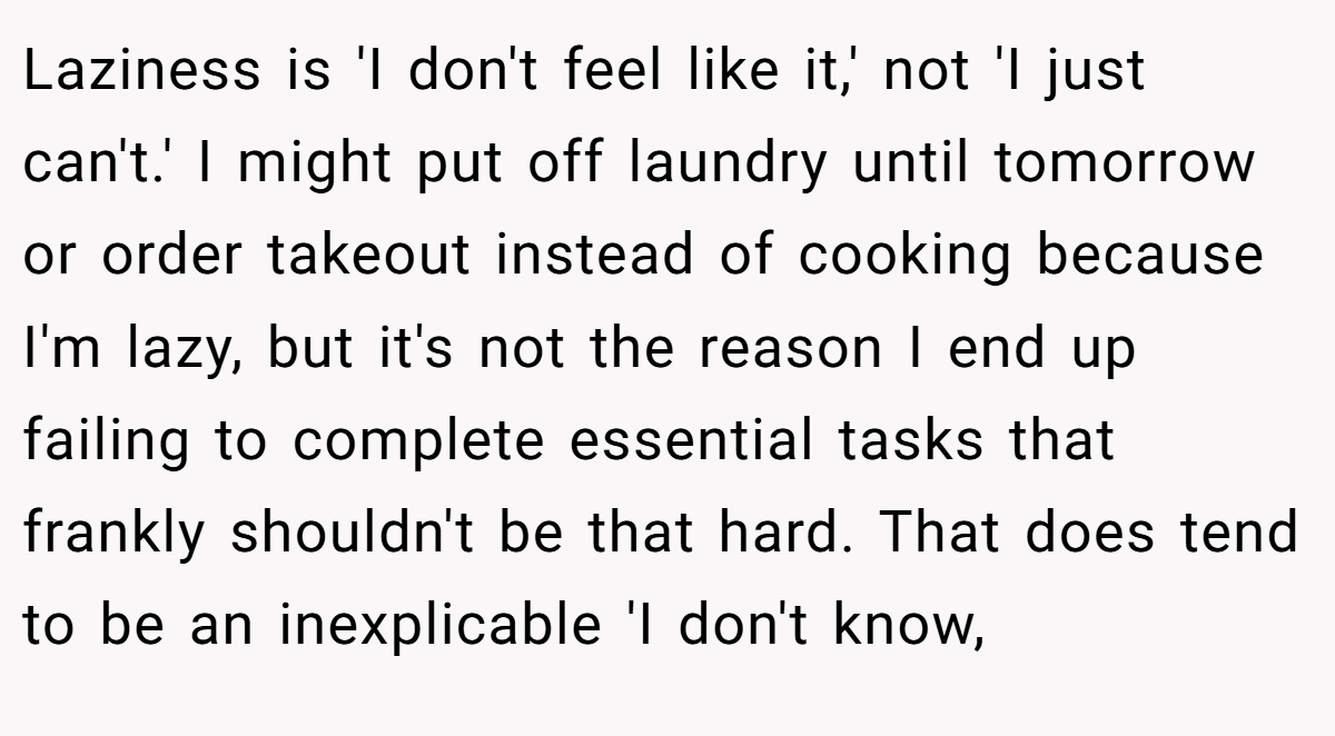 Laziness is 'I don't feel like it,' not 'I just can't.' I might put off laundry until tomorrow or order takeout instead of cooking because I'm lazy, but it's not the reason I end up failing to complete essential tasks that frankly shouldn't be that hard. That does tend to be an inexplicable 'I don't know,