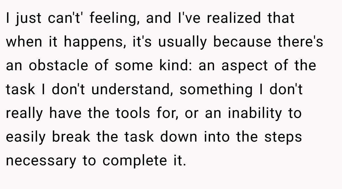 I just can't' feeling, and I've realized that when it happens, it's usually because there's an obstacle of some kind: an aspect of the task I don't understand, something I don't really have the tools for, or an inability to easily break the task down into the steps necessary to complete it.