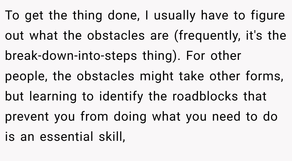 To get the thing done, I usually have to figure out what the obstacles are (frequently, it's the break-down-into-steps thing). For other people, the obstacles might take other forms, but learning to identify the roadblocks that prevent you from doing what you need to do is an essential skill,