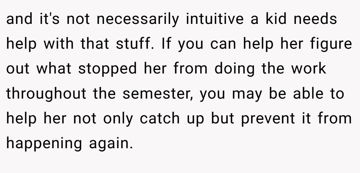 and it's not necessarily intuitive a kid needs help with that stuff. If you can help her figure out what stopped her from doing the work throughout the semester, you may be able to help her not only catch up but prevent it from happening again.