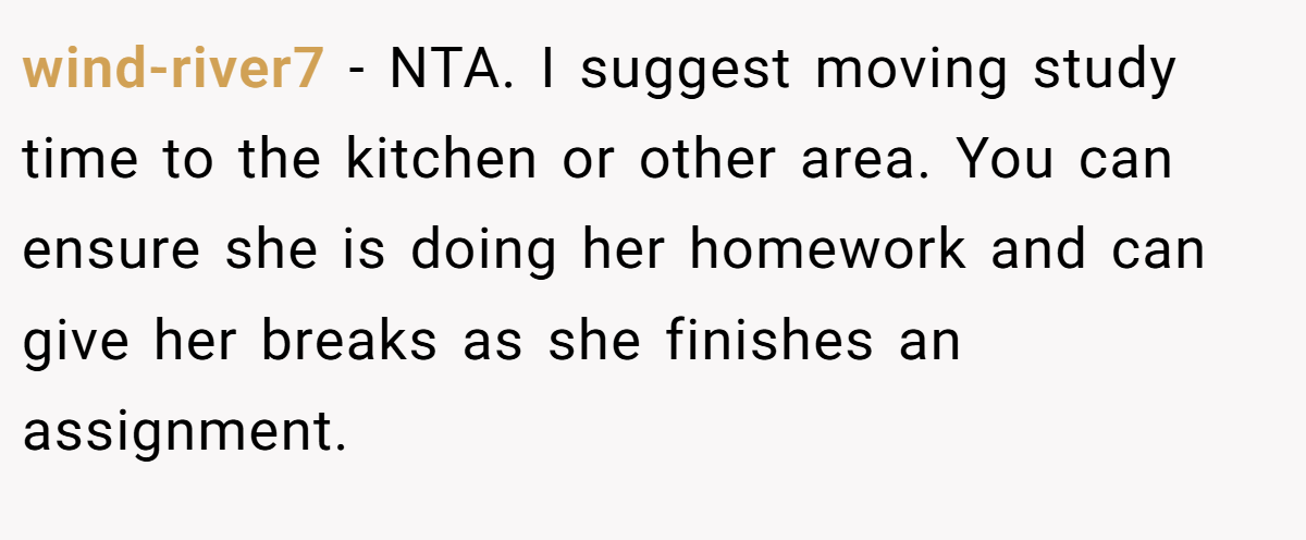 wind-river7 - NTA. I suggest moving study time to the kitchen or other area. You can ensure she is doing her homework and can give her breaks as she finishes an assignment.