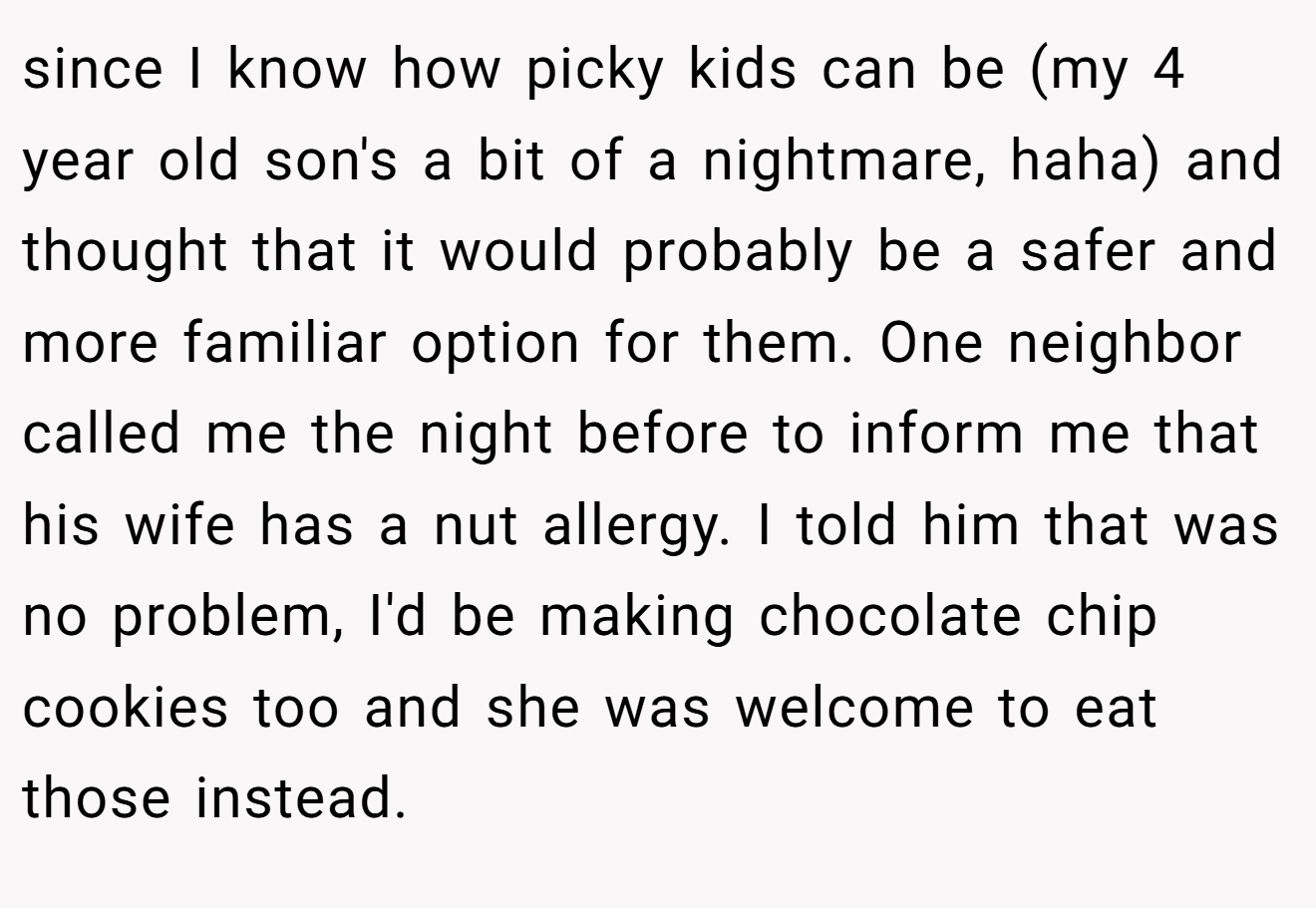 since I know how picky kids can be (my 4 year old son's a bit of a nightmare, haha) and thought that it would probably be a safer and more familiar option for them. One neighbor called me the night before to inform me that his wife has a nut allergy. I told him that was no problem, I'd be making chocolate chip cookies too and she was welcome to eat those instead.