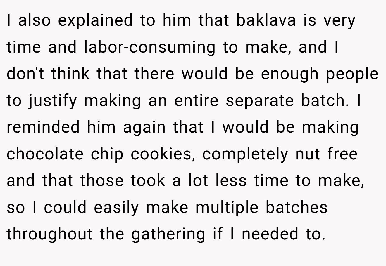 I also explained to him that baklava is very time and labor-consuming to make, and I don't think that there would be enough people to justify making an entire separate batch. I reminded him again that I would be making chocolate chip cookies, completely nut free and that those took a lot less time to make, so I could easily make multiple batches throughout the gathering if I needed to.