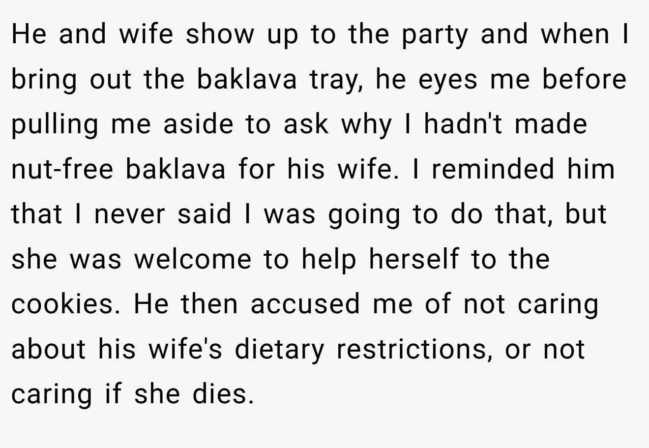 He and wife show up to the party and when I bring out the baklava tray, he eyes me before pulling me aside to ask why I hadn't made nut-free baklava for his wife. I reminded him that I never said I was going to do that, but she was welcome to help herself to the cookies. He then accused me of not caring about his wife's dietary restrictions, or not caring if she dies.