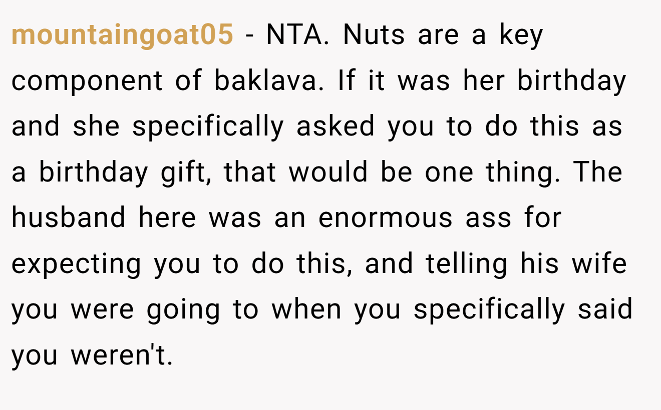 mountaingoat05 - NTA. Nuts are a key component of baklava. If it was her birthday and she specifically asked you to do this as a birthday gift, that would be one thing. The husband here was an enormous ass for expecting you to do this, and telling his wife you were going to when you specifically said you weren't.