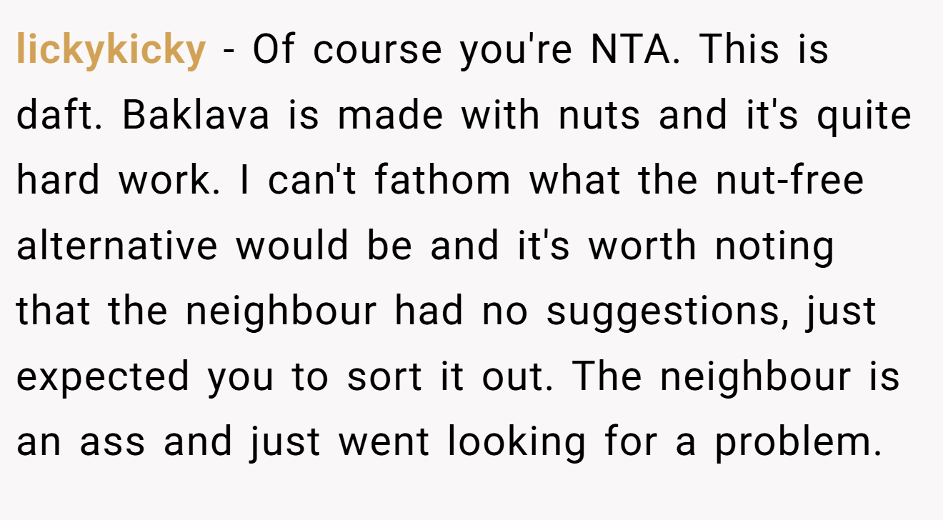 lickykicky - Of course you're NTA. This is daft. Baklava is made with nuts and it's quite hard work. I can't fathom what the nut-free alternative would be and it's worth noting that the neighbour had no suggestions, just expected you to sort it out. The neighbour is an ass and just went looking for a problem.