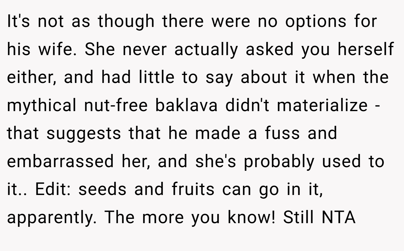 It's not as though there were no options for his wife. She never actually asked you herself either, and had little to say about it when the mythical nut-free baklava didn't materialize - that suggests that he made a fuss and embarrassed her, and she's probably used to it.. Edit: seeds and fruits can go in it, apparently. The more you know! Still NTA