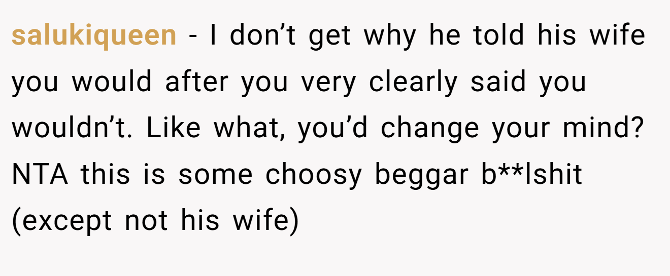 salukiqueen - I don’t get why he told his wife you would after you very clearly said you wouldn’t. Like what, you’d change your mind? NTA this is some choosy beggar b**lshit (except not his wife)