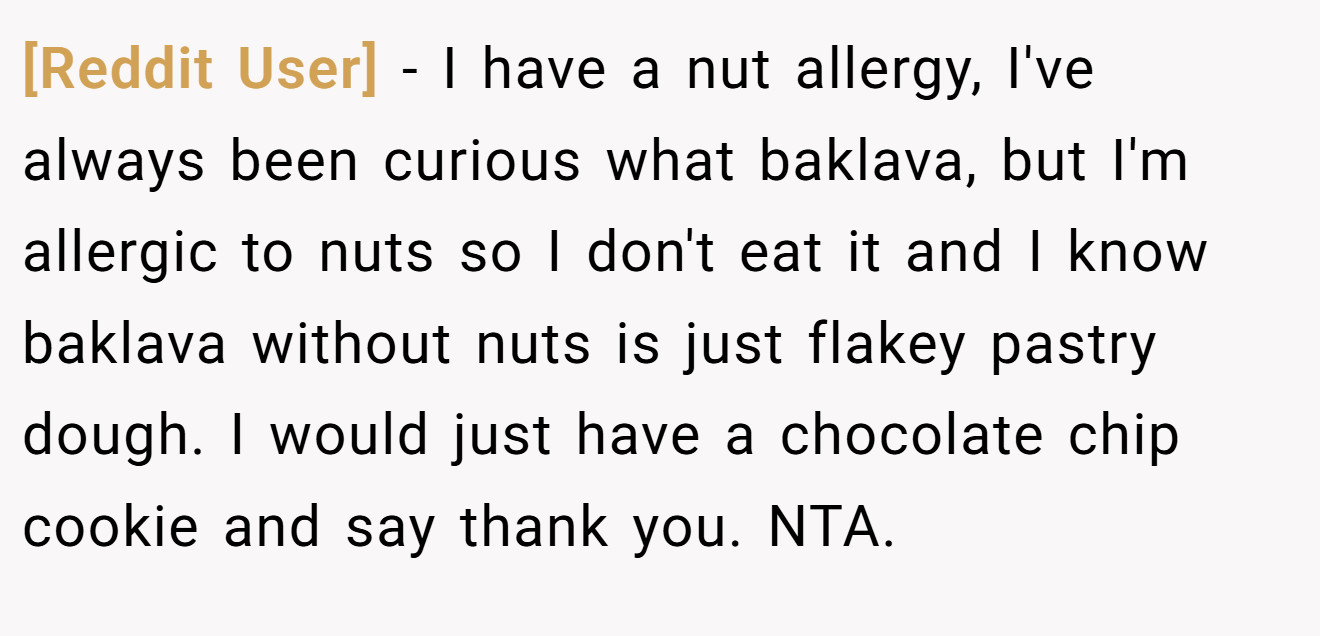 [Reddit User] - I have a nut allergy, I've always been curious what baklava, but I'm allergic to nuts so I don't eat it and I know baklava without nuts is just flakey pastry dough. I would just have a chocolate chip cookie and say thank you. NTA.