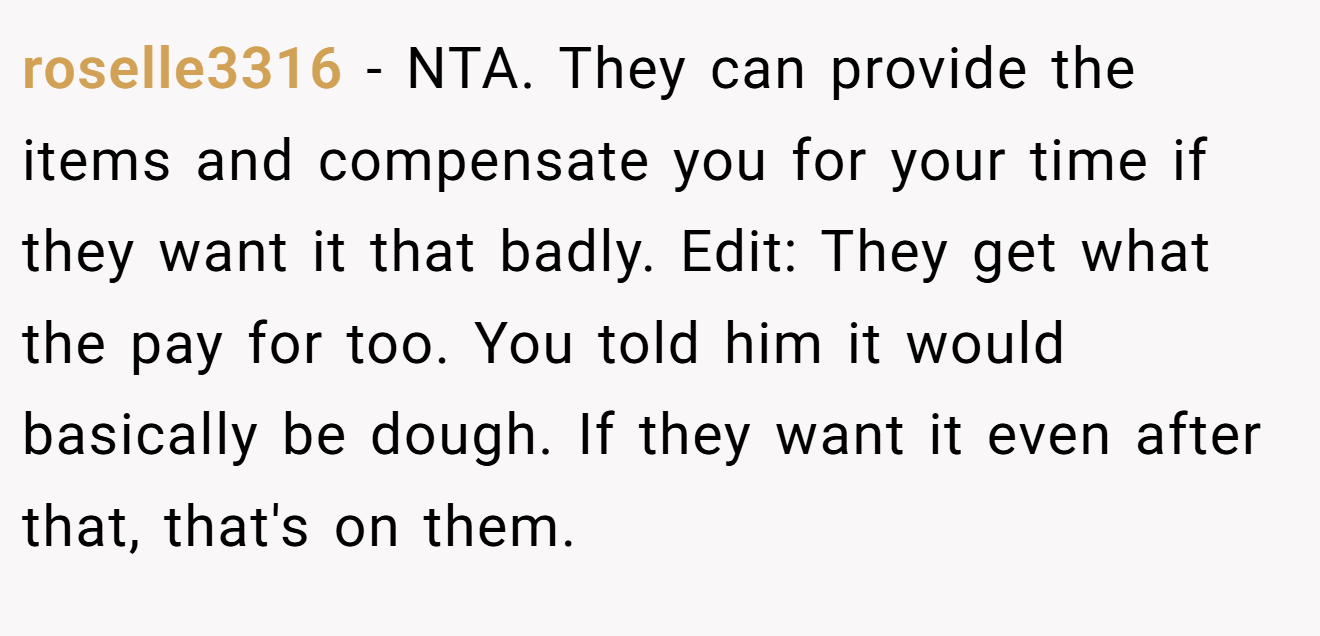 roselle3316 - NTA. They can provide the items and compensate you for your time if they want it that badly. Edit: They get what the pay for too. You told him it would basically be dough. If they want it even after that, that's on them.