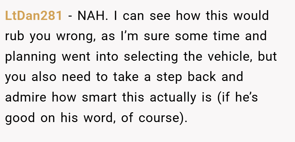 LtDan281 − NAH. I can see how this would rub you wrong, as I’m sure some time and planning went into selecting the vehicle, but you also need to take a step back and admire how smart this actually is (if he’s good on his word, of course).