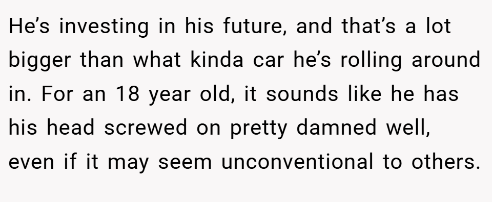 He’s investing in his future, and that’s a lot bigger than what kinda car he’s rolling around in. For an 18 year old, it sounds like he has his head screwed on pretty damned well, even if it may seem unconventional to others.