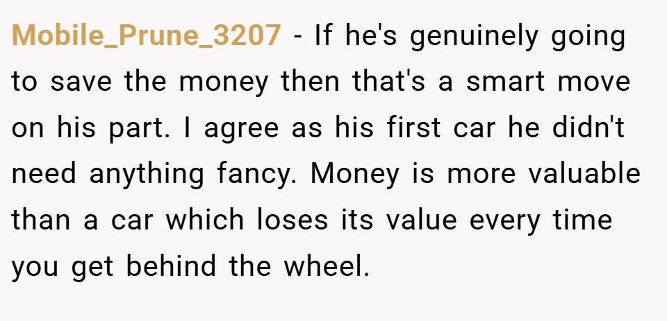 Mobile_Prune_3207 − If he's genuinely going to save the money then that's a smart move on his part. I agree as his first car he didn't need anything fancy. Money is more valuable than a car which loses its value every time you get behind the wheel.
